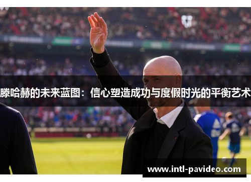 滕哈赫的未来蓝图：信心塑造成功与度假时光的平衡艺术